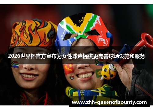 2026世界杯官方宣布为女性球迷提供更完善球场设施和服务