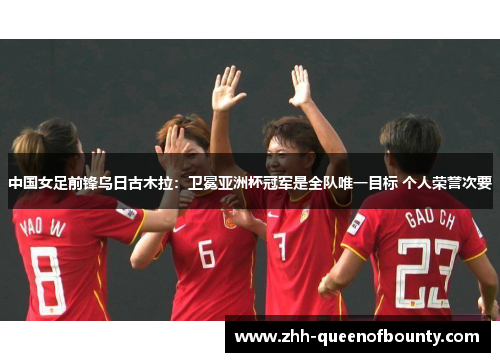 中国女足前锋乌日古木拉：卫冕亚洲杯冠军是全队唯一目标 个人荣誉次要