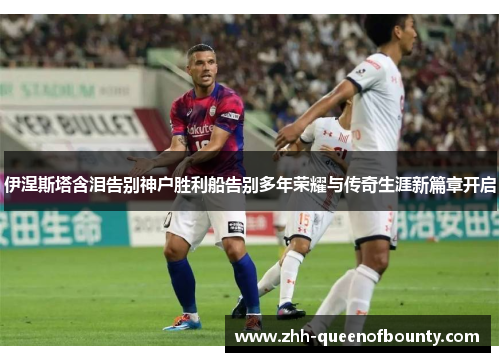 伊涅斯塔含泪告别神户胜利船告别多年荣耀与传奇生涯新篇章开启